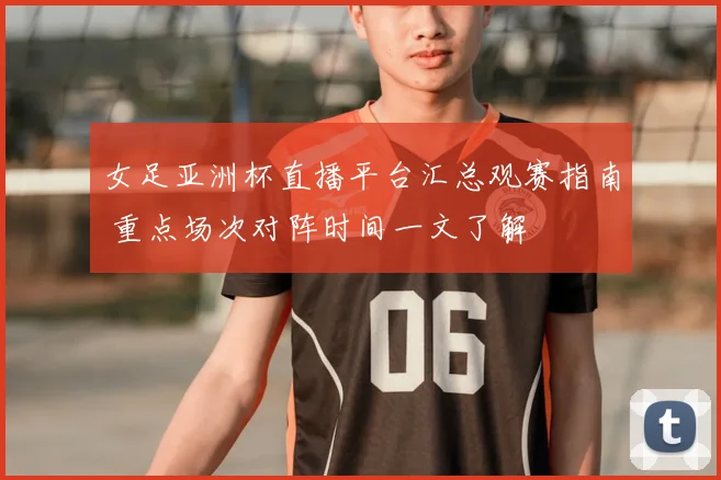 女足亚洲杯直播平台汇总观赛指南 重点场次对阵时间一文了解